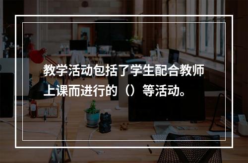 教学活动包括了学生配合教师上课而进行的（）等活动。