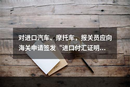 对进口汽车、摩托车，报关员应向海关申请签发“进口付汇证明书”