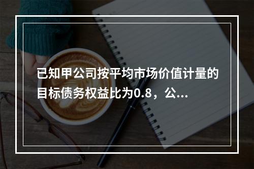 已知甲公司按平均市场价值计量的目标债务权益比为0.8，公司资