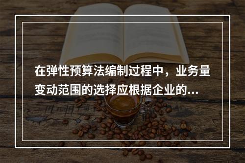 在弹性预算法编制过程中，业务量变动范围的选择应根据企业的具体