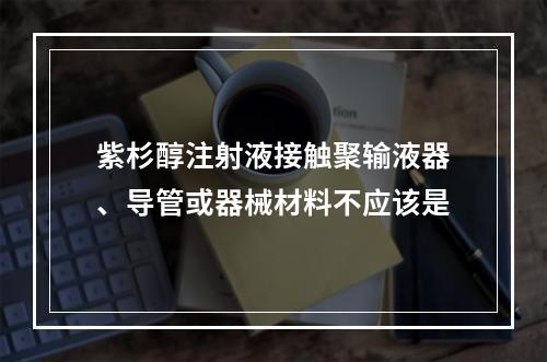 紫杉醇注射液接触聚输液器、导管或器械材料不应该是