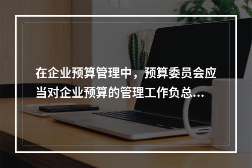 在企业预算管理中，预算委员会应当对企业预算的管理工作负总责。