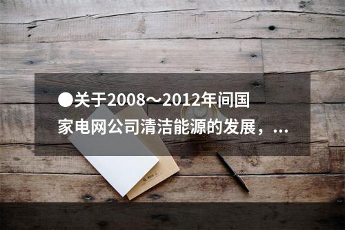 ●关于2008～2012年间国家电网公司清洁能源的发展，能够