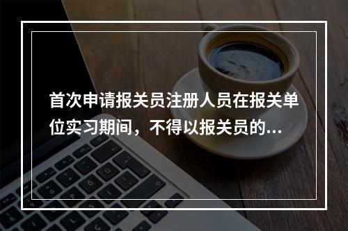 首次申请报关员注册人员在报关单位实习期间，不得以报关员的名义