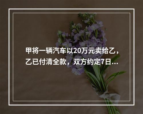 甲将一辆汽车以20万元卖给乙，乙已付清全款，双方约定7日后交