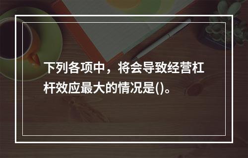 下列各项中，将会导致经营杠杆效应最大的情况是()。