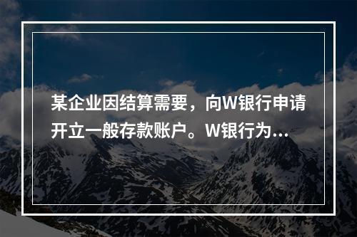 某企业因结算需要，向W银行申请开立一般存款账户。W银行为该账