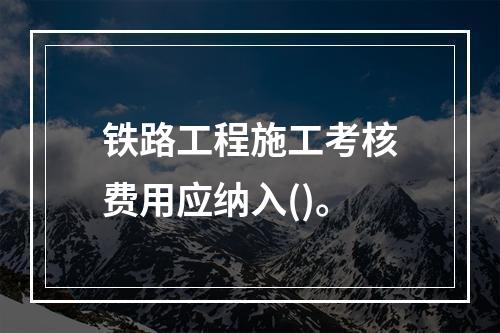 铁路工程施工考核费用应纳入()。