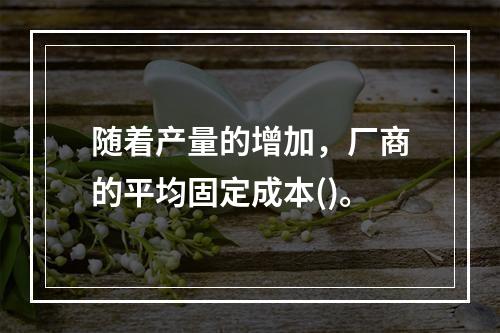 随着产量的增加，厂商的平均固定成本()。