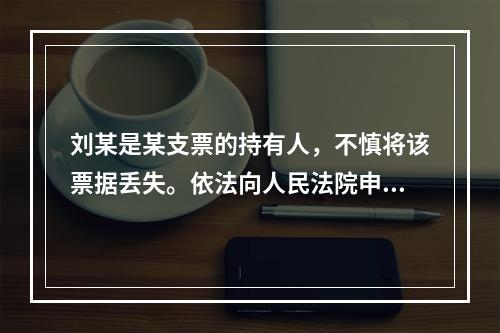 刘某是某支票的持有人，不慎将该票据丢失。依法向人民法院申请了