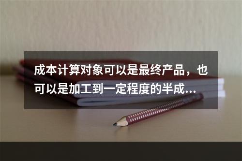 成本计算对象可以是最终产品，也可以是加工到一定程度的半成品。