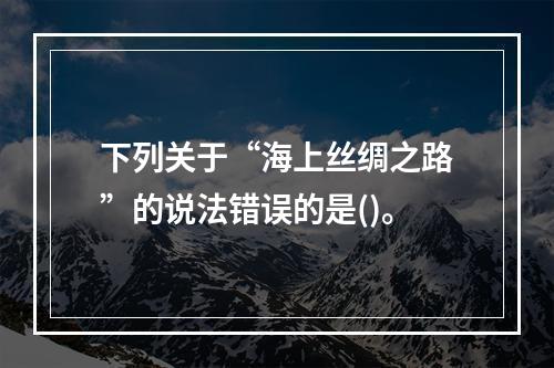 下列关于“海上丝绸之路”的说法错误的是()。