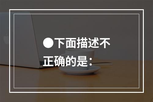 ●下面描述不正确的是：