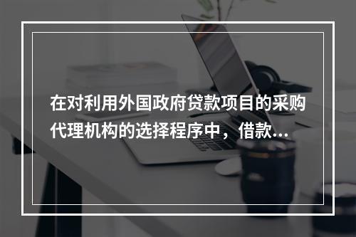 在对利用外国政府贷款项目的采购代理机构的选择程序中，借款人应