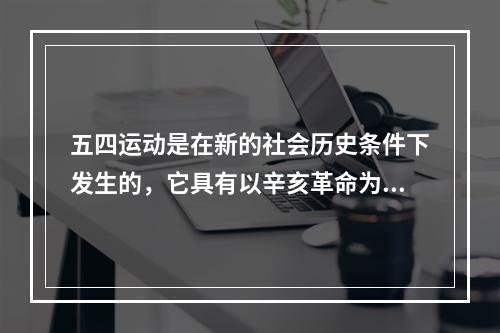 五四运动是在新的社会历史条件下发生的，它具有以辛亥革命为代表