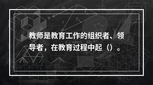 教师是教育工作的组织者、领导者，在教育过程中起（）。