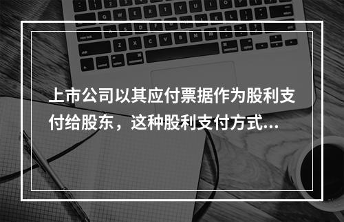 上市公司以其应付票据作为股利支付给股东，这种股利支付方式被称