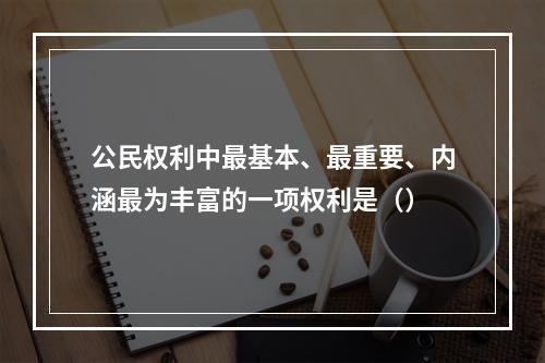 公民权利中最基本、最重要、内涵最为丰富的一项权利是（）