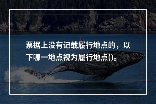 票据上没有记载履行地点的，以下哪一地点视为履行地点()。