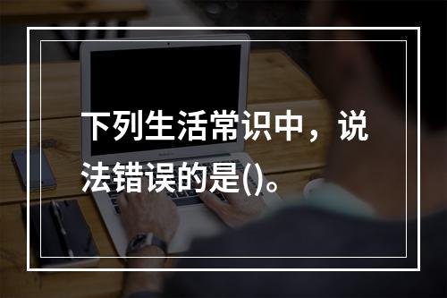 下列生活常识中，说法错误的是()。