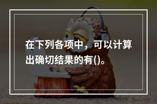 在下列各项中，可以计算出确切结果的有()。