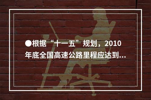 ●根据“十一五”规划，2010年底全国高速公路里程应达到多少