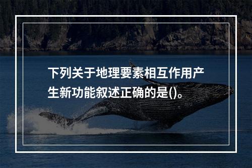 下列关于地理要素相互作用产生新功能叙述正确的是()。