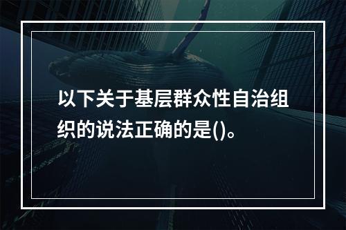 以下关于基层群众性自治组织的说法正确的是()。