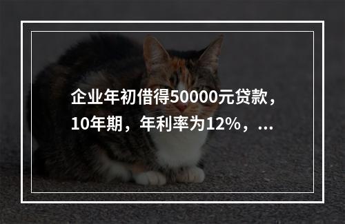 企业年初借得50000元贷款，10年期，年利率为12%，每年