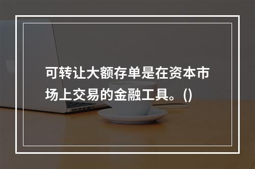 可转让大额存单是在资本市场上交易的金融工具。()