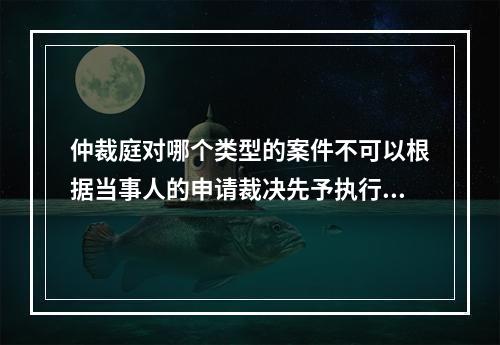 仲裁庭对哪个类型的案件不可以根据当事人的申请裁决先予执行？(