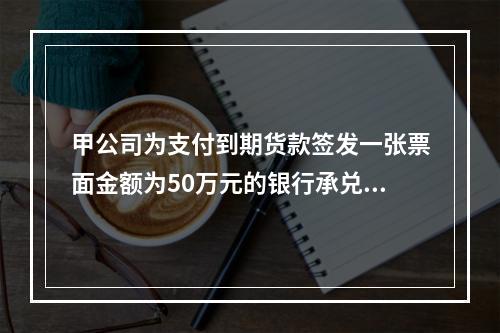 甲公司为支付到期货款签发一张票面金额为50万元的银行承兑汇票