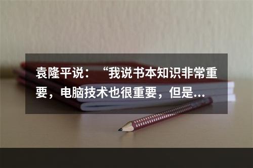 袁隆平说：“我说书本知识非常重要，电脑技术也很重要，但是书本