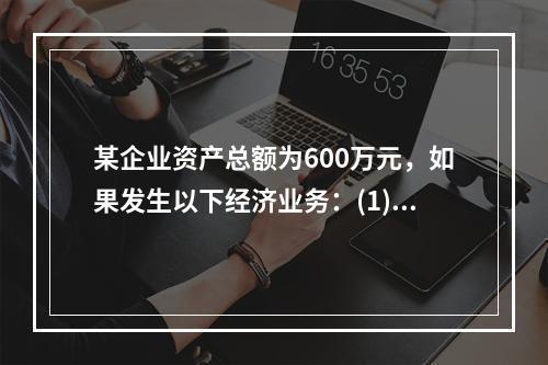 某企业资产总额为600万元，如果发生以下经济业务：(1)收到