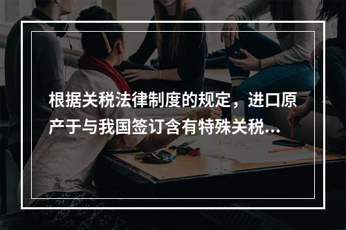 根据关税法律制度的规定，进口原产于与我国签订含有特殊关税优惠