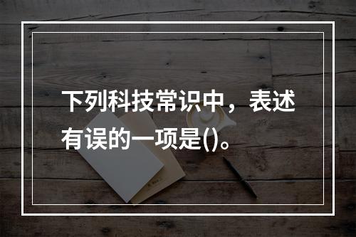 下列科技常识中，表述有误的一项是()。