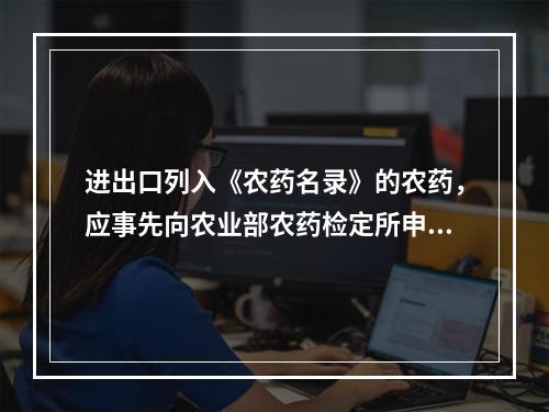 进出口列入《农药名录》的农药，应事先向农业部农药检定所申领“