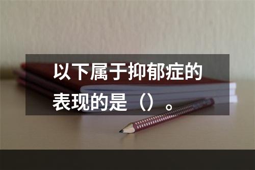 以下属于抑郁症的表现的是（）。