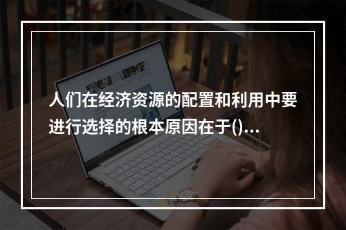 人们在经济资源的配置和利用中要进行选择的根本原因在于()。