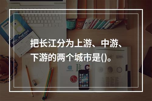 把长江分为上游、中游、下游的两个城市是()。