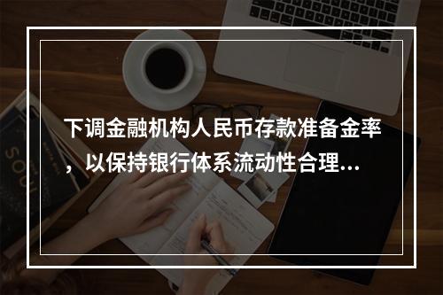 下调金融机构人民币存款准备金率，以保持银行体系流动性合理充裕