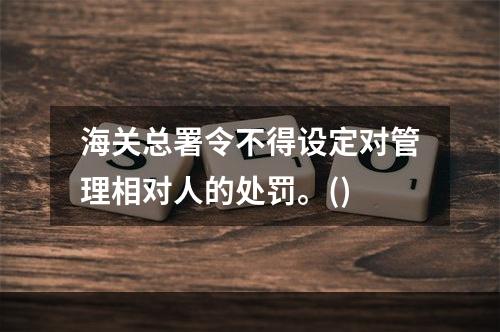 海关总署令不得设定对管理相对人的处罚。()