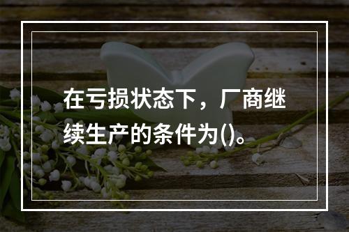 在亏损状态下，厂商继续生产的条件为()。