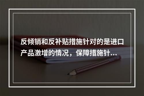 反倾销和反补贴措施针对的是进口产品激增的情况，保障措施针对的