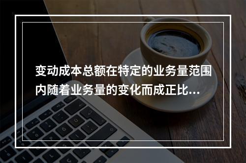 变动成本总额在特定的业务量范围内随着业务量的变化而成正比例变