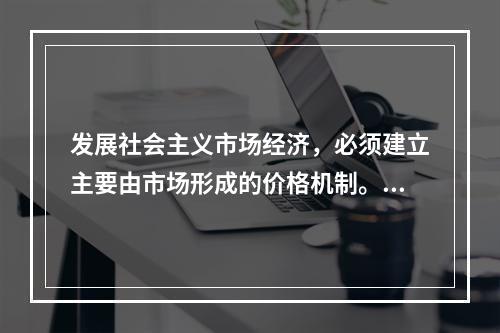 发展社会主义市场经济，必须建立主要由市场形成的价格机制。价格