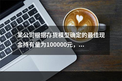 某公司根据存货模型确定的最佳现金持有量为100000元，有价