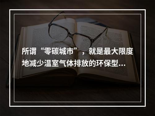 所谓“零碳城市”，就是最大限度地减少温室气体排放的环保型城市