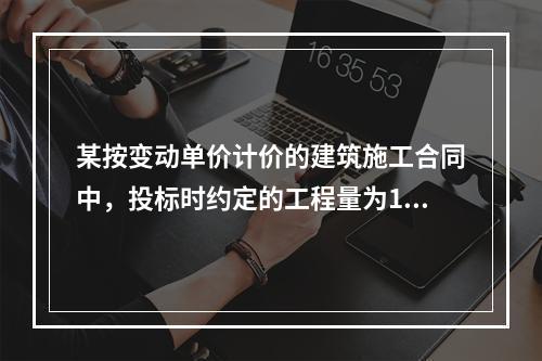 某按变动单价计价的建筑施工合同中，投标时约定的工程量为100