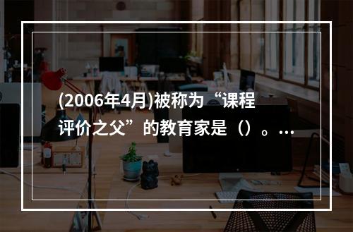 (2006年4月)被称为“课程评价之父”的教育家是（）。，